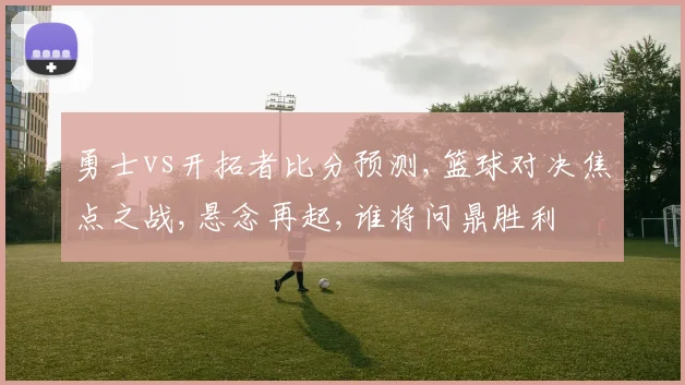 勇士vs开拓者比分预测,篮球对决焦点之战,悬念再起,谁将问鼎胜利